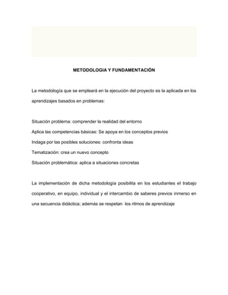 METODOLOGIA Y FUNDAMENTACIÓN 
La metodología que se empleará en la ejecución del proyecto es la aplicada en los 
aprendizajes basados en problemas: 
Situación problema: comprender la realidad del entorno 
Aplica las competencias básicas: Se apoya en los conceptos previos 
Indaga por las posibles soluciones: confronta ideas 
Tematización: crea un nuevo concepto 
Situación problemática: aplica a situaciones concretas 
La implementación de dicha metodología posibilita en los estudiantes el trabajo 
cooperativo, en equipo, individual y el intercambio de saberes previos inmerso en 
una secuencia didáctica; además se respetan los ritmos de aprendizaje 
 