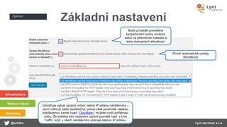 Infrastruktura
Webová řešení
Marketing
@smitka Lynt services s.r.o.
Základní nastavení
Bude provádět pravidelné
bezpečnostní scany souborů
webu na přítomnost malware a
testy dostupných aktualizací
Umožňuje vybrat způsob určení reálné IP adresy návštěvníka –
první volba je často dostatečná, pokud však používáte nějakou
předřazenou cache (např. Cloudflare), můžete zvolit potřebnou
volbu. Že potřeba toto nastavení upravit poznáte např. z Live
Traffic, když u všech návštěvníků ukazuje stejnou IP adresu.
Povolí automatické updaty
Wordfence
 