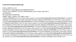 $ sudo tail /var/log/mysql/slow.log 
# Time: 120729 4:12:19 
# User@Host: mysql_hoge[mysql_hoge] @ localhost [] 
# Query_time: 4.962076 Lock_time: 0.003103 Rows_sent: 0 Rows_examined: 1 
use wordpress; 
SET timestamp=1343502739; 
UPDATE `hoge_2_options` SET `option_value` = 'a:469:{i:1343477047;a:1:{s:17:¥"clean_cache_event¥";a:1:{s:32:¥"40cd750bba9870f18aada2478b24840a¥";a:3:{s:8:¥"schedule¥";s:6:¥"hourly¥";s:4:¥"args¥";a:0:{}s:8:¥"interval¥";i:3600;}}}i:1343477054;a:1:{s:17:¥"clean_cache_event¥";a: 1:{s:32:¥"40cd750bba9870f18aada2478b24840a¥";a:3:{s:8:¥"schedule¥";s:6:¥"hourly¥";s:4:¥"args¥";a:0:{}s:8:¥"interval¥";i:3600;}}}i:1343477055;a:1:{s:17:¥"clean_cache_event¥";a:1:{s:32:¥"40cd750bba9870f18aada2478b24840a¥";a:3:{s: 8:¥"schedule¥";s:6:¥"hourly¥";s:4:¥"args¥";a:0:{}s:8:¥"interval¥";i:3600;}}}i:1343477070;a:1:{s:17:¥"clean_cache_event¥";a:1:{s:32:¥"40cd750bba9870f18aada2478b24840a¥";a:3:{s:8:¥"schedule¥";s:6:¥"hourly¥";s:4:¥"args¥";a:0:{}s:8:¥"interval¥";i:3600;}}}i:1343477074;a:1:{s:17:¥"clean_cache_event¥";a:1:{s:32:¥"40cd750bba9870f18aada2478b24840a¥";a: 3:{s:8:¥"schedule¥";s:6:¥"hourly¥";s:4:¥"args¥";a:0:{}s:8:¥"interval¥";i:3600;}}}i:1343477086;a:1:{s:17:¥"clean_cache_event¥";a:1:{s:32:¥"40cd750bba9870f18aada2478b24840a¥";a:3:{s:8:¥"schedule¥";s:6:¥"hourly¥";s:4:¥"args¥";a:0:{}s:8: ¥"interval¥";i:3600;}}}i:1343477088;a:1:{s:17:¥"clean_cache_event¥";a:1:{s:32:¥"40cd750bba9870f18aada2478b24840a¥";a:3:{s:8:¥"schedule¥";s:6:¥"hourly¥";s:4:¥"args¥";a:0:{}s:8:¥"interval¥";i:3600;}}}i:1343477090;a:1:{s:17:¥"clean_cache_event¥";a:1:{s:32:¥"40cd750bba9870f18aada2478b24840a¥";a:3:{s:8:¥"schedule¥";s:6:¥"hourly¥";s:4:¥"  
