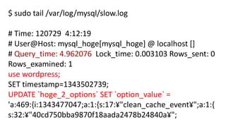 $ sudo tail /var/log/mysql/slow.log 
# Time: 120729 4:12:19 
# User@Host: mysql_hoge[mysql_hoge] @ localhost [] 
# Query_time: 4.962076 Lock_time: 0.003103 Rows_sent: 0 Rows_examined: 1 
use wordpress; 
SET timestamp=1343502739; 
UPDATE `hoge_2_options` SET `option_value` = 'a:469:{i:1343477047;a:1:{s:17:¥"clean_cache_event¥";a:1:{ s:32:¥"40cd750bba9870f18aada2478b24840a¥";  
