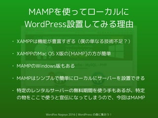 MAMPを使ってローカルに
WordPress設置してみる理由
• XAMPPは機能が豊富すぎる（僕の単なる技術不足？）
• XAMPPのMac OS X版の[MAMP]の方が簡単
• MAMPのWindows版もある
• MAMPはシンプルで簡単にローカルにサーバーを設置できる
• 特定のレンタルサーバーの無料期間を使う手もあるが、特定
の物をここで使うと宣伝になってしまうので、今回はMAMP
WordFes Nagoya 2016 | WordPress の森に集おう！
 