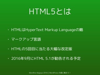 HTML5とは
• HTMLはHyperText Markup Languageの略
• マークアップ言語
• HTMLの5回目に当たる大幅な改定版
• 2016年9月にHTML 5.1が勧告される予定
WordFes Nagoya 2016 | WordPress の森に集おう！
 