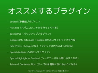 オススメするプラグイン
• Jetpack(多機能プラグイン）
• Akismet（スパムコメントから守ってくれる）
• BackWPup（バックアッププラグイン）
• Google XML Sitemaps（Googleのためにサイトマップを作成）
• PuSHPress（Googleに早くインデックスされるようになる）
• Speech bubble (ふきだしプラグイン)
• SyntaxHighlighter Evolved（ソースコードを公開しやすくなる）
• Table of Contents Plus（テーブルを簡単に作れるようになる）
WordFes Nagoya 2016 | WordPress の森に集おう！
 