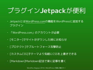 プラグインJetpackが便利
• JetpackとはWordPress.comの機能をWordPressに追加する
プラグイン
• 「WordPress.com」のアカウントが必要
• [モニター]でサイトがダウンした時にお知らせ
• [プロテクト]でブルートフォース攻撃防止
• [カスタムCSS]子テーマより気軽にCSSを上書きできる
• [Markdown]Markdown記法で楽に記事を書く
WordFes Nagoya 2016 | WordPress の森に集おう！
 