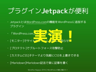 プラグインJetpackが便利
• JetpackとはWordPress.comの機能をWordPressに追加する
プラグイン
• 「WordPress.com」のアカウントが必要
• [モニター]でサイトがダウンした時にお知らせ
• [プロテクト]でブルートフォース攻撃防止
• [カスタムCSS]子テーマより気軽にCSSを上書きできる
• [Markdown]Markdown記法で楽に記事を書く
実演！
WordFes Nagoya 2016 | WordPress の森に集おう！
 