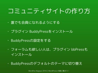 コミュニティサイトの作り方
• 誰でも会員になれるようにする
• プラグイン BuddyPressをインストール
• BuddyPressの設定をする
• フォーラムも欲しい人は、プラグイン bbPressも
インストール
• BuddyPressのデフォルトのテーマに切り替え
WordFes Nagoya 2016 | WordPress の森に集おう！
 