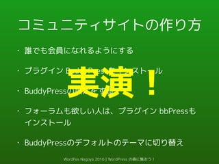 コミュニティサイトの作り方
• 誰でも会員になれるようにする
• プラグイン BuddyPressをインストール
• BuddyPressの設定をする
• フォーラムも欲しい人は、プラグイン bbPressも
インストール
• BuddyPressのデフォルトのテーマに切り替え
実演！
WordFes Nagoya 2016 | WordPress の森に集おう！
 