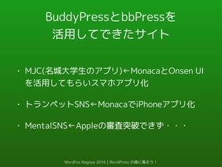 BuddyPressとbbPressを
活用してできたサイト
• MJC(名城大学生のアプリ)←MonacaとOnsen UI
を活用してもらいスマホアプリ化
• トランペットSNS←MonacaでiPhoneアプリ化
• MentalSNS←Appleの審査突破できず・・・
WordFes Nagoya 2016 | WordPress の森に集おう！
 