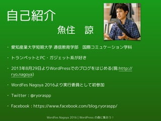 自己紹介
• 愛知産業大学短期大学 通信教育学部　国際コミュケーション学科
• トランペットとPC・ガジェット系が好き
• 2013年8月29日よりWordPressでのブログをはじめる(現:http://
ryo.nagoya)
• WordFes Nagoya 2016より実行委員として初参加
• Twitter : @ryoraspp
• Facebook : https://www.facebook.com/blog.ryoraspp/
魚住　諒
WordFes Nagoya 2016 | WordPress の森に集おう！
 
