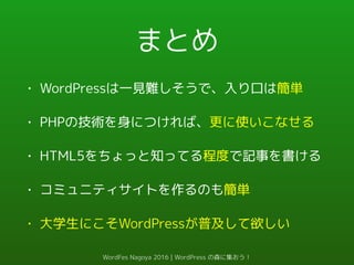 まとめ
• WordPressは一見難しそうで、入り口は簡単
• PHPの技術を身につければ、更に使いこなせる
• HTML5をちょっと知ってる程度で記事を書ける
• コミュニティサイトを作るのも簡単
• 大学生にこそWordPressが普及して欲しい
WordFes Nagoya 2016 | WordPress の森に集おう！
 
