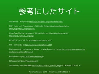 参考にしたサイト
• WordPress - Wikipedia (https://ja.wikipedia.org/wiki/WordPress)
• PHP: Hypertext Preprocessor - Wikipedia (https://ja.wikipedia.org/wiki/
PHP:_Hypertext_Preprocessor)
• HyperText Markup Language - Wikipedia (https://ja.wikipedia.org/wiki/
HyperText_Markup_Language)
• HTML5リファレンス (http://www.htmq.com/html5/)
• CSS - Wikipedia (https://ja.wikipedia.org/wiki/CSS)
• Markdown quick reference — Support — WordPress.com (https://en.support.wordpress.com/
markdown-quick-reference/)
• BuddyPress.org (https://buddypress.org/)
• bbPress.org (https://bbpress.org/)
• WordPress Codex 日本語版 (https://wpdocs.osdn.jp/Main_Page)←大変参考になるサイト
WordFes Nagoya 2016 | WordPress の森に集おう！
 