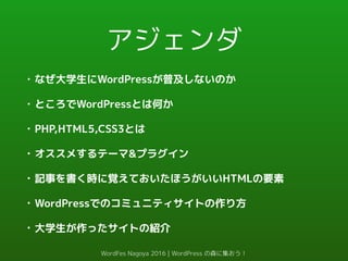 アジェンダ
• なぜ大学生にWordPressが普及しないのか
• ところでWordPressとは何か
• PHP,HTML5,CSS3とは
• オススメするテーマ&プラグイン
• 記事を書く時に覚えておいたほうがいいHTMLの要素
• WordPressでのコミュニティサイトの作り方
• 大学生が作ったサイトの紹介
WordFes Nagoya 2016 | WordPress の森に集おう！
 