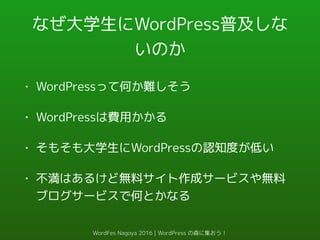 なぜ大学生にWordPress普及しな
いのか
• WordPressって何か難しそう
• WordPressは費用かかる
• そもそも大学生にWordPressの認知度が低い
• 不満はあるけど無料サイト作成サービスや無料
ブログサービスで何とかなる
WordFes Nagoya 2016 | WordPress の森に集おう！
 