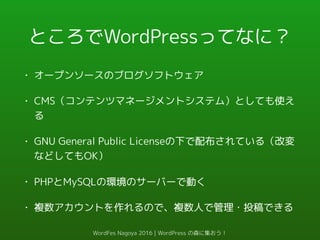 ところでWordPressってなに？
• オープンソースのブログソフトウェア
• CMS（コンテンツマネージメントシステム）としても使え
る
• GNU General Public Licenseの下で配布されている（改変
などしてもOK）
• PHPとMySQLの環境のサーバーで動く
• 複数アカウントを作れるので、複数人で管理・投稿できる
WordFes Nagoya 2016 | WordPress の森に集おう！
 