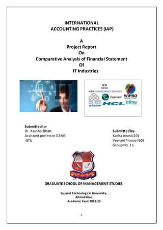 1
INTERNATIONAL
ACCOUNTING PRACTICES (IAP)
A
Project Report
On
Comparative Analysis of Financial Statement
Of
IT Industries
Submittedto-
Dr .Kaushal Bhatt
Assistant professor GSMS
GTU
Submittedby-
Kacha Avani(20)
Veerani Pranav (60)
Group No. 16
GRADUATE SCHOOL OF MANAGEMENT STUDIES
Gujarat Technological University,
Ahmadabad
Academic Year: 2018-20
 