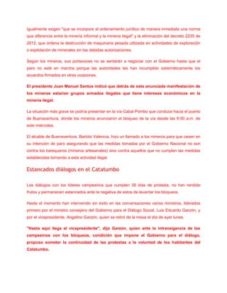Igualmente exigen "que se incorpore al ordenamiento jurídico de manera inmediata una norma
que diferencie entre la minería informal y la minería ilegal" y la eliminación del decreto 2235 de
2012, que ordena la destrucción de maquinaria pesada utilizada en actividades de exploración
o explotación de minerales sin las debidas autorizaciones.
Según los mineros, sus portavoces no se sentarán a negociar con el Gobierno hasta que el
paro no esté en marcha porque las autoridades les han incumplido sistemáticamente los
acuerdos firmados en otras ocasiones.
El presidente Juan Manuel Santos indicó que detrás de esta anunciada manifestación de
los mineros estarían grupos armados ilegales que tiene intereses económicos en la
minería ilegal.
La situación más grave se podría presentar en la vía Cabal Pombo que conduce hacia el puerto
de Buenaventura, donde los mineros anunciaron el bloqueo de la vía desde las 6:00 a.m. de
este miércoles.
El alcalde de Buenaventura, Bartolo Valencia, hizo un llamado a los mineros para que cesen en
su intención de paro asegurando que las medidas tomadas por el Gobierno Nacional no son
contra los barequeros (mineros artesanales) sino contra aquellos que no cumplen las medidas
establecidas tornando a esta actividad ilegal.
Estancados diálogos en el Catatumbo
Los diálogos con los líderes campesinos que cumplen 38 días de protesta, no han rendido
frutos y permanecen estancados ante la negativa de estos de levantar los bloqueos.
Hasta el momento han intervenido sin éxito en las conversaciones varios ministros, liderados
primero por el ministro consejero del Gobierno para el Diálogo Social, Luis Eduardo Garzón, y
por el vicepresidente, Angelino Garzón, quien se retiró de la mesa el día de ayer lunes.
"Hasta aquí llega el vicepresidente", dijo Garzón, quien ante la intransigencia de los
campesinos con los bloqueos, condición que impone el Gobierno para el diálogo,
propuso someter la continuidad de las protestas a la voluntad de los habitantes del
Catatumbo.
 
