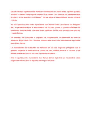 Garzón hizo esta sugerencia este martes en declaraciones a Caracol Radio, y planteó que esta
"consulta ciudadana" tenga lugar el próximo 28 de julio en Tibú "para que sus pobladores digan
si están o no de acuerdo con el bloqueo", del que según el Vicepresidente, son las primeras
víctimas.
"La única petición que ha hecho el presidente Juan Manuel Santos, (a través de sus delegados
pero no personalmente) es el levantamiento del bloqueo, que es lo que está afectando las
condiciones de alimentación y de salud de los habitantes de Tibú; sólo ha pedido ese caminito"
, insistió Garzón.
Sin embargo, tras conocerse la propuesta del Vicepresidente, el gobernador de Norte de
Santander, Édgar Jesús Díaz Contreras, descartó llevar a cabo una consulta entre la población
para dichos efectos.
Los manifestantes del Catatumbo se mantienen en sus dos exigencias principales: que el
gobierno suspenda la erradicación de cultivos de coca, materia prima de la cocaína, y que
declare aquella región como una zona de reserva campesina.
Ante el segundo punto, el presidente Juan Manuel Santos dejó claro que no accederá a este
exigencia e indicó que no se llegará a este fin por "la fuerza".
 