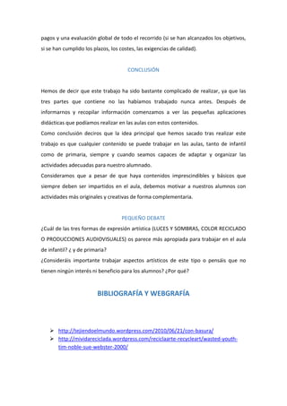 pagos y una evaluación global de todo el recorrido (si se han alcanzados los objetivos,
si se han cumplido los plazos, los costes, las exigencias de calidad).

CONCLUSIÓN

Hemos de decir que este trabajo ha sido bastante complicado de realizar, ya que las
tres partes que contiene no las habíamos trabajado nunca antes. Después de
informarnos y recopilar información comenzamos a ver las pequeñas aplicaciones
didácticas que podíamos realizar en las aulas con estos contenidos.
Como conclusión deciros que la idea principal que hemos sacado tras realizar este
trabajo es que cualquier contenido se puede trabajar en las aulas, tanto de infantil
como de primaria, siempre y cuando seamos capaces de adaptar y organizar las
actividades adecuadas para nuestro alumnado.
Consideramos que a pesar de que haya contenidos imprescindibles y básicos que
siempre deben ser impartidos en el aula, debemos motivar a nuestros alumnos con
actividades más originales y creativas de forma complementaria.

PEQUEÑO DEBATE
¿Cuál de las tres formas de expresión artística (LUCES Y SOMBRAS, COLOR RECICLADO
O PRODUCCIONES AUDIOVISUALES) os parece más apropiada para trabajar en el aula
de infantil? ¿ y de primaria?
¿Consideráis importante trabajar aspectos artísticos de este tipo o pensáis que no
tienen ningún interés ni beneficio para los alumnos? ¿Por qué?

BIBLIOGRAFÍA Y WEBGRAFÍA

 http://tejiendoelmundo.wordpress.com/2010/06/21/con-basura/
 http://mividareciclada.wordpress.com/reciclaarte-recycleart/wasted-youthtim-noble-sue-webster-2000/

 