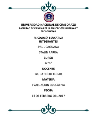 UNIVERSIDAD NACIONAL DE CIMBORAZO
FACULTAD DE CIENCIAS DE LA EDUCACIÓN HUMANAS Y
TECNOLOGÍAS
PSICOLOGÍA EDUCATIVA
INTEGRANTES
PAUL CAGUANA
STALIN PARRA
CURSO
6 “B”
DOCENTE
Lic. PATRICIO TOBAR
MATERIA
EVALUACION EDUCATIVA
FECHA
14 DE FEBRERO DEL 2017
 