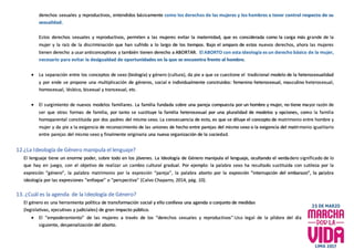 derechos sexuales y reproductivos, entendidos básicamente como los derechos de las mujeres y los hombres a tener control respecto de su
sexualidad.
Estos derechos sexuales y reproductivos, permiten a las mujeres evitar la maternidad, que es considerada como la carga más grande de la
mujer y la raíz de la discriminación que han sufrido a lo largo de los tiempos. Bajo el amparo de estos nuevos derechos, ahora las mujeres
tienen derecho a usar anticonceptivos y también tienen derecho a ABORTAR. El ABORTO con esta ideología es un derecho básico de la mujer,
necesario para evitar la desigualdad de oportunidades en la que se encuentra frente al hombre.
 La separación entre los conceptos de sexo (biología) y género (cultura), da pie a que se cuestione el tradicional modelo de la heterosexualidad
y por ende se propone una multiplicación de géneros, social e individualmente construidos: femenino heterosexual, masculino heterosexual,
homosexual, lésbico, bisexual y transexual, etc.
 El surgimiento de nuevos modelos familiares. La familia fundada sobre una pareja compuesta por un hombre y mujer, no tiene mayor razón de
ser que otras formas de familia, por tanto se sustituye la familia heterosexual por una pluralidad de modelos y opciones, como la familia
homoparental constituida por dos padres del mismo sexo. La consecuencia de esto, es que se diluye el concepto de matrimonio entre hombre y
mujer y da pie a la exigencia de reconocimiento de las uniones de hecho entre parejas del mismo sexo o la exigencia del matrimonio igualitario
entre parejas del mismo sexo y finalmente originaria una nueva organización de la sociedad.
12.¿La Ideología de Género manipula el lenguaje?
El lenguaje tiene un enorme poder, sobre todo en los jóvenes. La Ideología de Género manipula el lenguaje, ocultando el verdadero significado de lo
que hay en juego, con el objetivo de realizar un cambio cultural gradual. Por ejemplo: la palabra sexo ha resultado sustituida con sutileza por la
expresión “género”, la palabra matrimonio por la expresión “pareja”, la palabra aborto por la expresión “interrupción del embarazo”, la palabra
ideología por las expresiones “enfoque” o “perspectiva” (Calvo Chaparro, 2014, pág. 10).
13. ¿Cuál es la agenda de la Ideología de Género?
El género es una herramienta política de transformación social y ello conlleva una agenda o conjunto de medidas
(legislativas, ejecutivas y judiciales) de gran impacto público.
 El “empoderamiento” de las mujeres a través de los “derechos sexuales y reproductivos”:Uso legal de la píldora del día
siguiente, despenalización del aborto.
 