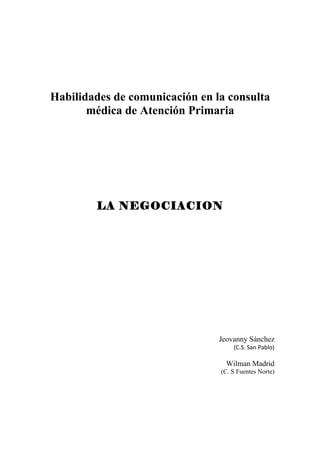 Habilidades de comunicación en la consulta
       médica de Atención Primaria




        LA NEGOCIACION




                                Jeovanny Sánchez
                                    (C.S. San Pablo)

                                  Wilman Madrid
                                (C. S Fuentes Norte)
 