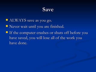 Save ALWAYS save as you go.  Never wait until you are finished. If the computer crashes or shuts off before you have saved, you will lose all of the work you have done. 