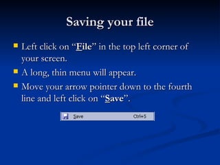 Saving your file Left click on “ F ile ” in the top left corner of your screen. A long, thin menu will appear. Move your arrow pointer down to the fourth line and left click on “ S ave ”. 