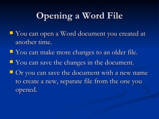 Opening a Word File You can open a Word document you created at another time. You can make more changes to an older file. You can save the changes in the document. Or you can save the document with a new name to create a new, separate file from the one you opened. 