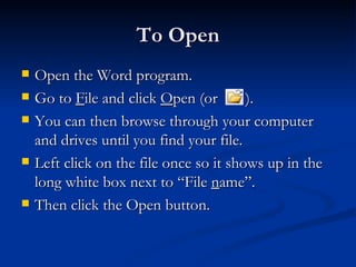To Open Open the Word program. Go to  F ile and click  O pen (or  ). You can then browse through your computer and drives until you find your file.  Left click on the file once so it shows up in the long white box next to “File  n ame”.  Then click the Open button. 