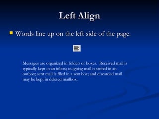 Left Align Words line up on the left side of the page. Messages are organized in folders or boxes.  Received mail is typically kept in an inbox; outgoing mail is stored in an outbox; sent mail is filed in a sent box; and discarded mail may be kept in deleted mailbox. 