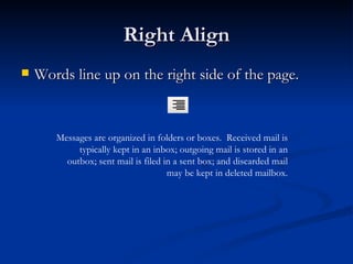 Right Align Words line up on the right side of the page. Messages are organized in folders or boxes.  Received mail is typically kept in an inbox; outgoing mail is stored in an outbox; sent mail is filed in a sent box; and discarded mail may be kept in deleted mailbox. 