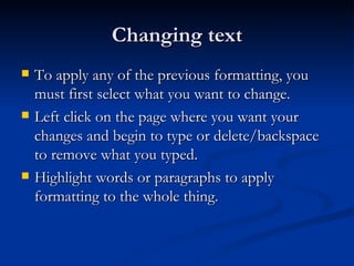 Changing text To apply any of the previous formatting, you must first select what you want to change. Left click on the page where you want your changes and begin to type or delete/backspace to remove what you typed. Highlight words or paragraphs to apply formatting to the whole thing. 