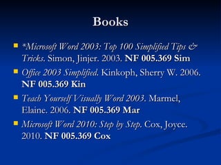 Books *Microsoft Word 2003: Top 100 Simplified Tips & Tricks . Simon, Jinjer. 2003.  NF 005.369 Sim Office 2003 Simplified . Kinkoph, Sherry W. 2006.  NF 005.369 Kin Teach Yourself Visually Word 2003 . Marmel, Elaine. 2006.  NF 005.369 Mar Microsoft Word 2010: Step by Step . Cox, Joyce. 2010.  NF 005.369 Cox 