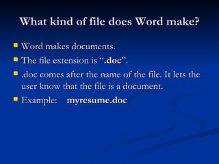 What kind of file does Word make? Word makes documents. The file extension is “ .doc ”. .doc comes after the name of the file. It lets the user know that the file is a document. Example:  myresume.doc 