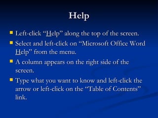 Help Left-click “ H elp” along the top of the screen. Select and left-click on “Microsoft Office Word  H elp” from the menu. A column appears on the right side of the screen. Type what you want to know and left-click the arrow or left-click on the “Table of Contents” link. 