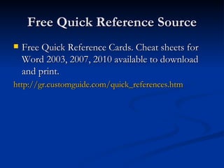 Free Quick Reference Source Free Quick Reference Cards. Cheat sheets for Word 2003, 2007, 2010 available to download and print. http://gr.customguide.com/quick_references.htm 