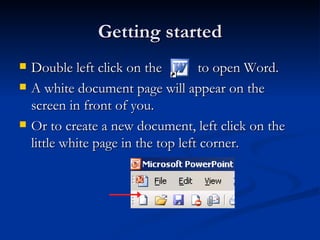 Getting started Double left click on the  to open Word. A white document page will appear on the screen in front of you. Or to create a new document, left click on the little white page in the top left corner. 