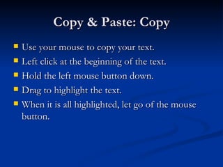 Copy & Paste: Copy Use your mouse to copy your text. Left click at the beginning of the text. Hold the left mouse button down. Drag to highlight the text. When it is all highlighted, let go of the mouse button. 