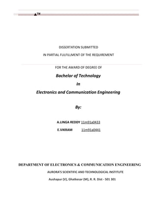 DISSERTATION SUBMITTED
IN PARTIAL FULFILLMENT OF THE REQUIREMENT
FOR THE AWARD OF DEGREE OF
Bachelor of Technology
In
Electronics and Communication Engineering
By:
A.LINGA REDDY 11m91a0433
E.VIKRAM 11m91a0441
DEPARTMENT OF ELECTRONICS & COMMUNICATION ENGINEERING
AURORA’S SCIENTIFIC AND TECHNOLOGICAL INSTITUTE
Aushapur (V), Ghatkesar (M), R. R. Dist - 501 301
 