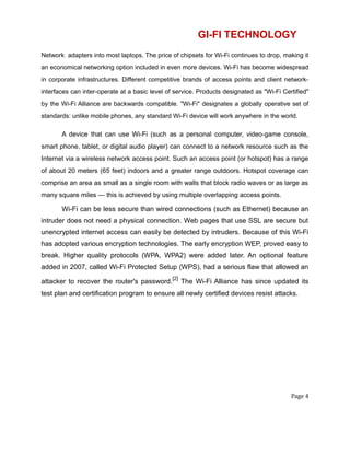 GI-FI TECHNOLOGY
Network adapters into most laptops. The price of chipsets for Wi-Fi continues to drop, making it
an economical networking option included in even more devices. Wi-Fi has become widespread
in corporate infrastructures. Different competitive brands of access points and client network-
interfaces can inter-operate at a basic level of service. Products designated as "Wi-Fi Certified"
by the Wi-Fi Alliance are backwards compatible. "Wi-Fi" designates a globally operative set of
standards: unlike mobile phones, any standard Wi-Fi device will work anywhere in the world.
A device that can use Wi-Fi (such as a personal computer, video-game console,
smart phone, tablet, or digital audio player) can connect to a network resource such as the
Internet via a wireless network access point. Such an access point (or hotspot) has a range
of about 20 meters (65 feet) indoors and a greater range outdoors. Hotspot coverage can
comprise an area as small as a single room with walls that block radio waves or as large as
many square miles — this is achieved by using multiple overlapping access points.
Wi-Fi can be less secure than wired connections (such as Ethernet) because an
intruder does not need a physical connection. Web pages that use SSL are secure but
unencrypted internet access can easily be detected by intruders. Because of this Wi-Fi
has adopted various encryption technologies. The early encryption WEP, proved easy to
break. Higher quality protocols (WPA, WPA2) were added later. An optional feature
added in 2007, called Wi-Fi Protected Setup (WPS), had a serious flaw that allowed an
attacker to recover the router's password.
[2]
The Wi-Fi Alliance has since updated its
test plan and certification program to ensure all newly certified devices resist attacks.
Page 4
 