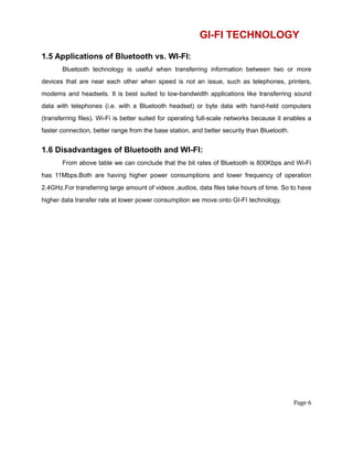 GI-FI TECHNOLOGY
1.5 Applications of Bluetooth vs. WI-FI:
Bluetooth technology is useful when transferring information between two or more
devices that are near each other when speed is not an issue, such as telephones, printers,
modems and headsets. It is best suited to low-bandwidth applications like transferring sound
data with telephones (i.e. with a Bluetooth headset) or byte data with hand-held computers
(transferring files). Wi-Fi is better suited for operating full-scale networks because it enables a
faster connection, better range from the base station, and better security than Bluetooth.
1.6 Disadvantages of Bluetooth and WI-FI:
From above table we can conclude that the bit rates of Bluetooth is 800Kbps and Wi-Fi
has 11Mbps.Both are having higher power consumptions and lower frequency of operation
2.4GHz.For transferring large amount of videos ,audios, data files take hours of time. So to have
higher data transfer rate at lower power consumption we move onto GI-FI technology.
Page 6
 
