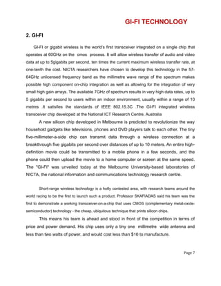 GI-FI TECHNOLOGY
2. GI-FI
GI-FI or gigabit wireless is the world’s first transceiver integrated on a single chip that
operates at 60GHz on the cmos process. It will allow wireless transfer of audio and video
data at up to 5gigabits per second, ten times the current maximum wireless transfer rate, at
one-tenth the cost. NICTA researchers have chosen to develop this technology in the 57-
64GHz unlicensed frequency band as the millimetre wave range of the spectrum makes
possible high component on-chip integration as well as allowing for the integration of very
small high gain arrays. The available 7GHz of spectrum results in very high data rates, up to
5 gigabits per second to users within an indoor environment, usually within a range of 10
metres .It satisfies the standards of IEEE 802.15.3C .The GI-FI integrated wireless
transceiver chip developed at the National ICT Research Centre, Australia
A new silicon chip developed in Melbourne is predicted to revolutionize the way
household gadgets like televisions, phones and DVD players talk to each other. The tiny
five-millimeter-a-side chip can transmit data through a wireless connection at a
breakthrough five gigabits per second over distances of up to 10 meters. An entire high-
definition movie could be transmitted to a mobile phone in a few seconds, and the
phone could then upload the movie to a home computer or screen at the same speed.
The "GI-FI" was unveiled today at the Melbourne University-based laboratories of
NICTA, the national information and communications technology research centre.
Short-range wireless technology is a hotly contested area, with research teams around the
world racing to be the first to launch such a product. Professor SKAFIADAS said his team was the
first to demonstrate a working transceiver-on-a-chip that uses CMOS (complementary metal-oxide-
semiconductor) technology - the cheap, ubiquitous technique that prints silicon chips.
This means his team is ahead and stood in front of the competition in terms of
price and power demand. His chip uses only a tiny one millimetre wide antenna and
less than two watts of power, and would cost less than $10 to manufacture.
Page 7
 