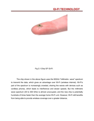GI-FI TECHNOLOGY
Fig 2.1 Chip OF GI-FI
The chip shown in the above figure uses the 60GHz "millimetre wave" spectrum
to transmit the data, which gives an advantage over Wi-Fi (wireless internet). Wi-Fi's
part of the spectrum is increasingly crowded, sharing the waves with devices such as
cordless phones, which leads to interference and slower speeds. But the millimetre
wave spectrum (30 to 300 GHz) is almost unoccupied, and the new chip is potentially
hundreds of times faster than the average home Wi-Fi unit. However, Wi-Fi still benefits
from being able to provide wireless coverage over a greater distance.
 