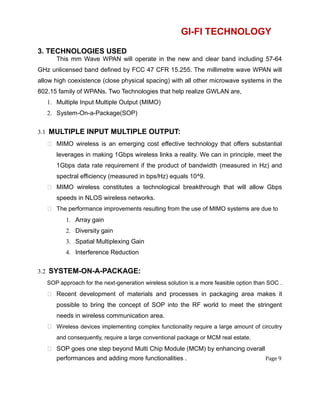 GI-FI TECHNOLOGY
3. TECHNOLOGIES USED
This mm Wave WPAN will operate in the new and clear band including 57-64
GHz unlicensed band defined by FCC 47 CFR 15.255. The millimetre wave WPAN will
allow high coexistence (close physical spacing) with all other microwave systems in the
802.15 family of WPANs. Two Technologies that help realize GWLAN are,
1. Multiple Input Multiple Output (MIMO)
2. System-On-a-Package(SOP)
3.1 MULTIPLE INPUT MULTIPLE OUTPUT:
 MIMO wireless is an emerging cost effective technology that offers substantial
leverages in making 1Gbps wireless links a reality. We can in principle, meet the
1Gbps data rate requirement if the product of bandwidth (measured in Hz) and
spectral efficiency (measured in bps/Hz) equals 10^9.
 MIMO wireless constitutes a technological breakthrough that will allow Gbps
speeds in NLOS wireless networks.
 The performance improvements resulting from the use of MIMO systems are due to
1. Array gain
2. Diversity gain
3. Spatial Multiplexing Gain
4. Interference Reduction
3.2 SYSTEM-ON-A-PACKAGE:
SOP approach for the next-generation wireless solution is a more feasible option than SOC .
 Recent development of materials and processes in packaging area makes it
possible to bring the concept of SOP into the RF world to meet the stringent
needs in wireless communication area.
 Wireless devices implementing complex functionality require a large amount of circuitry
and consequently, require a large conventional package or MCM real estate.
 SOP goes one step beyond Multi Chip Module (MCM) by enhancing overall
performances and adding more functionalities . Page 9
 