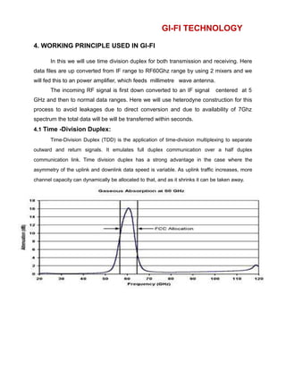 GI-FI TECHNOLOGY
4. WORKING PRINCIPLE USED IN GI-FI
In this we will use time division duplex for both transmission and receiving. Here
data files are up converted from IF range to RF60Ghz range by using 2 mixers and we
will fed this to an power amplifier, which feeds millimetre wave antenna.
The incoming RF signal is first down converted to an IF signal centered at 5
GHz and then to normal data ranges. Here we will use heterodyne construction for this
process to avoid leakages due to direct conversion and due to availability of 7Ghz
spectrum the total data will be will be transferred within seconds.
4.1 Time -Division Duplex:
Time-Division Duplex (TDD) is the application of time-division multiplexing to separate
outward and return signals. It emulates full duplex communication over a half duplex
communication link. Time division duplex has a strong advantage in the case where the
asymmetry of the uplink and downlink data speed is variable. As uplink traffic increases, more
channel capacity can dynamically be allocated to that, and as it shrinks it can be taken away.
 