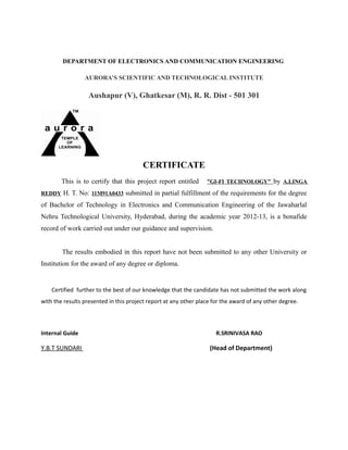 DEPARTMENT OF ELECTRONICS AND COMMUNICATION ENGINEERING
AURORA’S SCIENTIFIC AND TECHNOLOGICAL INSTITUTE
Aushapur (V), Ghatkesar (M), R. R. Dist - 501 301
CERTIFICATE
This is to certify that this project report entitled ”GI-FI TECHNOLOGY” by A.LINGA
REDDY H. T. No: 11M91A0433 submitted in partial fulfillment of the requirements for the degree
of Bachelor of Technology in Electronics and Communication Engineering of the Jawaharlal
Nehru Technological University, Hyderabad, during the academic year 2012-13, is a bonafide
record of work carried out under our guidance and supervision.
The results embodied in this report have not been submitted to any other University or
Institution for the award of any degree or diploma.
Certified further to the best of our knowledge that the candidate has not submitted the work along
with the results presented in this project report at any other place for the award of any other degree.
Internal Guide R.SRINIVASA RAO
Y.B.T SUNDARI (Head of Department)
 
