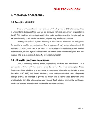 GI-FI TECHNOLOGY
5. FREQUENCY OF OPERATION
5.1 Operation at 60 GhZ:
Here we will use millimetre wave antenna which will operate at 60Ghz frequency which
is unlined band .Because of this band we are achieving high data rates energy propagation in
the 60 GHz band has unique characteristics that make possible many other benefits such as
excellent immunity to co-channel interference, high security, and frequency re-use.
Point-to-point wireless systems operating at 60 GHz have been used for many years
for satellite-to-satellite communications. This is because of high oxygen absorption at 60
GHz (10-15 dB/Km).As shown in the figure 5.1.1 the absorption attenuates 60 GHz signals
over distance, so that signals cannot travel far beyond their intended recipient. For this
reason, 60GHz is an excellent choice for covert communication.
5.2 Ultra wide band frequency usage:
UWB , a technology with high bit rate, high security and faster data transmission. It is a
zero carrier technique with low coverage area. So we have low power consumption. These
features are Ultra-Wideband is a technology for transmitting information spread over a large
bandwidth (>500 MHz) that should, be able to share spectrum with other users. Regulatory
settings of FCC are intended to provide an efficient use of scarce radio bandwidth while
enabling both high data rate personal-area network (PAN) wireless connectivity and longer-
range, low data rate applications as well as radar and imaging system.
Page 11
 