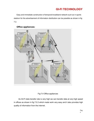 GI-FI TECHNOLOGY
Easy and immediate construction of temporal broadband network such as in sports
stadium for the advertisement of information distribution can be possible as shown in fig
7.2.
Office appliances:
Fig:7.4 Office appliances
As GI-FI data transfer rate is very high we can transfer data at very high speed
in offices as shown in fig 7.0.3 which made work very easy and it also provides high
quality of information from the internet.
Pag
e
 