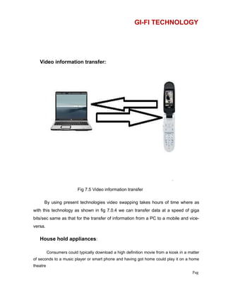 GI-FI TECHNOLOGY
Video information transfer:
Fig 7.5 Video information transfer
By using present technologies video swapping takes hours of time where as
with this technology as shown in fig 7.0.4 we can transfer data at a speed of giga
bits/sec same as that for the transfer of information from a PC to a mobile and vice-
versa.
House hold appliances:
Consumers could typically download a high definition movie from a kiosk in a matter
of seconds to a music player or smart phone and having got home could play it on a home
theatre
Pag
 