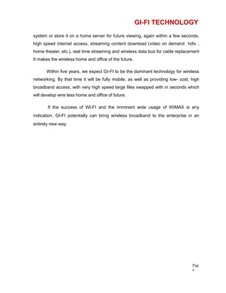 GI-FI TECHNOLOGY
system or store it on a home server for future viewing, again within a few seconds.
high speed internet access, streaming content download (video on demand hdtv ,
home theater, etc.), real time streaming and wireless data bus for cable replacement
It makes the wireless home and office of the future.
Within five years, we expect GI-FI to be the dominant technology for wireless
networking. By that time it will be fully mobile, as well as providing low- cost, high
broadband access, with very high speed large files swapped with in seconds which
will develop wire less home and office of future.
If the success of WI-FI and the imminent wide usage of WIMAX is any
indication, GI-FI potentially can bring wireless broadband to the enterprise in an
entirely new way.
Pag
e
 